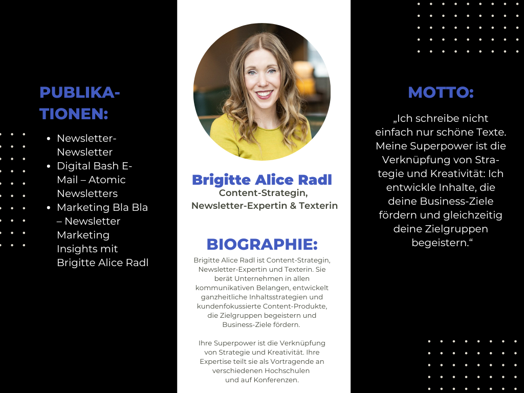 Das Bild stellt eine Kurzbiografie von Brigitte Alice Radl vor. In der Mitte befindet sich ein rundes Porträtfoto von Brigitte Alice Radl, umrahmt von Informationen. Auf der linken Seite sind ihre Publikationen aufgelistet, wie zum Beispiel der "Newsletter-Newsletter" und "Digital Bash E-Mail – Atomic Newsletters". Auf der rechten Seite ist ihr Motto zu lesen: „Ich schreibe nicht einfach nur schöne Texte. Meine Superpower ist die Verknüpfung von Strategie und Kreativität: Ich entwickle Inhalte, die deine Business-Ziele fördern und gleichzeitig deine Zielgruppen begeistern.“