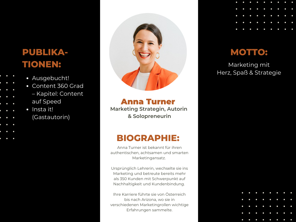 Eine Biografie-Grafik über Anna Turner, eine Marketingstrategin, Autorin und Solopreneurin. Das Design hat einen schwarzen und weißen Hintergrund mit orangefarbenen Akzenten. In der Mitte befindet sich ein rundes Porträtbild von Anna Turner, die lächelnd eine orangefarbene Blazerjacke trägt. Ihr Name „Anna Turner“ ist in fetter orangefarbener Schrift darunter geschrieben, gefolgt von ihrer Berufsbezeichnung.</p>
<p>Links sind ihre Publikationen aufgelistet: „Ausgebucht!“, „Content 360 Grad – Kapitel: Content auf Speed“ und „Insta it!“ (als Gastautorin).</p>
<p>In der Mitte steht ihre Biografie, die ihren authentischen, achtsamen und smarten Marketingansatz beschreibt. Ursprünglich Lehrerin, wechselte sie ins Marketing und betreute bereits mehr als 350 Kunden mit Schwerpunkt auf Nachhaltigkeit und Kundenbindung. Ihre Karriere führte sie von Österreich nach Arizona, wo sie in verschiedenen Marketingrollen Erfahrungen sammelte.</p>
<p>Rechts steht ihr Motto: „Marketing mit Herz, Spaß & Strategie“. Das Design enthält zudem dekorative gepunktete Elemente in den Ecken.